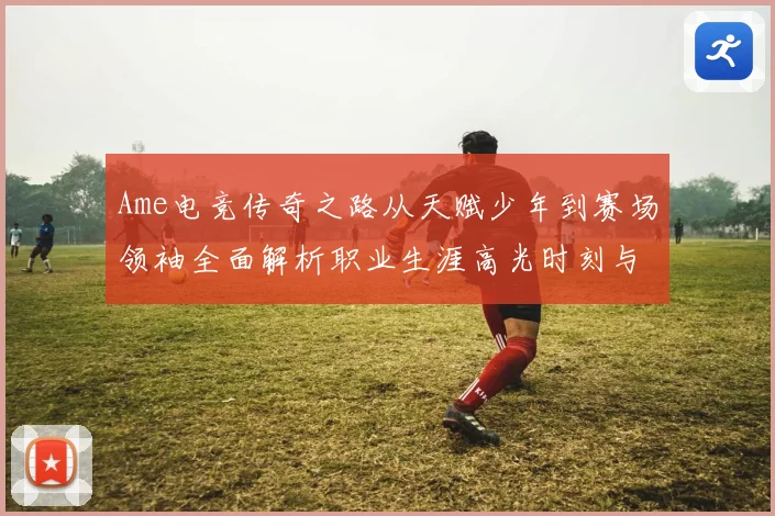 Ame电竞传奇之路从天赋少年到赛场领袖全面解析职业生涯高光时刻与未来展望