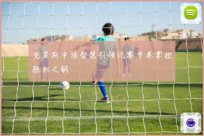 克罗斯中场智慧引领比赛节奏掌控胜利之钥