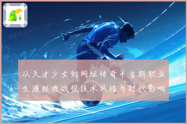 从天才少女到网坛传奇辛吉斯职业生涯经典战役技术风格与时代影响全景解读