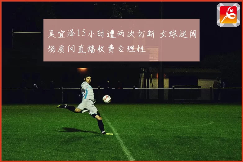 吴宜泽15小时遭两次打断 女球迷闯场质问直播收费合理性