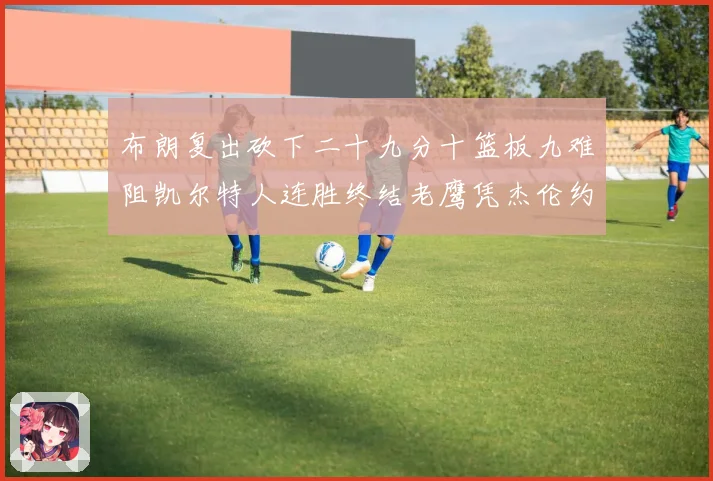 布朗复出砍下二十九分十篮板九难阻凯尔特人连胜终结老鹰凭杰伦约赛场复盘