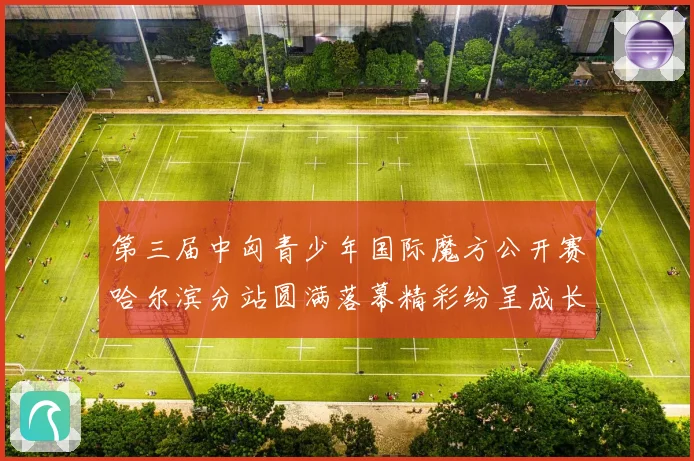 第三届中匈青少年国际魔方公开赛哈尔滨分站圆满落幕精彩纷呈成长观察