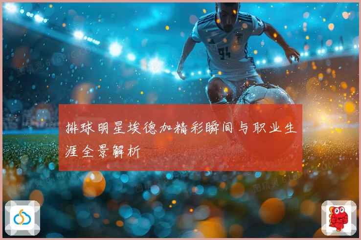 排球明星埃德加精彩瞬间与职业生涯全景解析