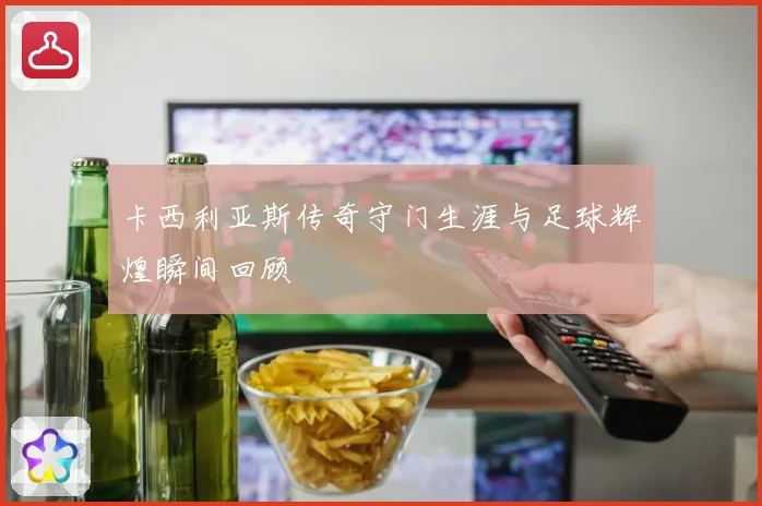 卡西利亚斯传奇守门生涯与足球辉煌瞬间回顾