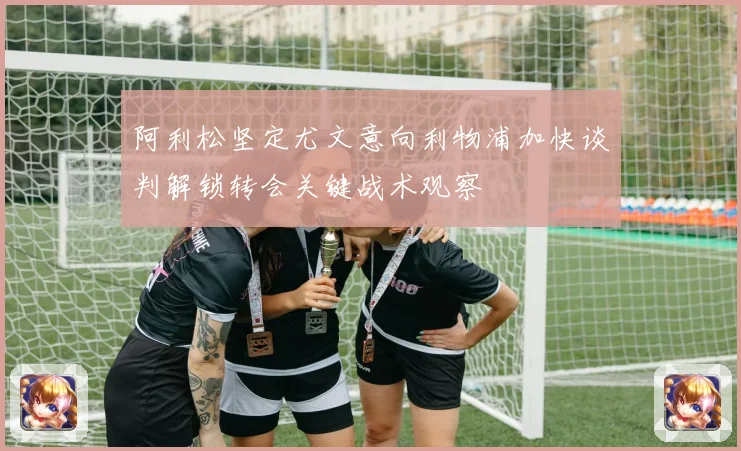 阿利松坚定尤文意向利物浦加快谈判解锁转会关键战术观察