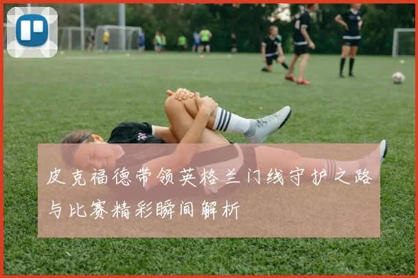 皮克福德带领英格兰门线守护之路与比赛精彩瞬间解析