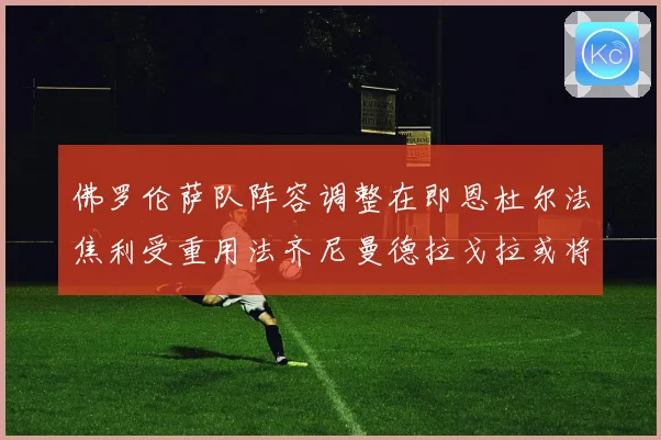 佛罗伦萨队阵容调整在即恩杜尔法焦利受重用法齐尼曼德拉戈拉或将成长观察