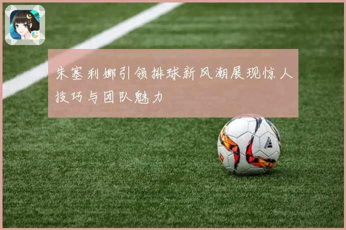 朱塞利娜引领排球新风潮展现惊人技巧与团队魅力