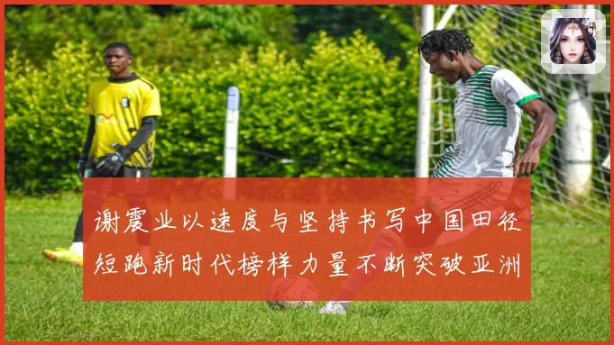 谢震业以速度与坚持书写中国田径短跑新时代榜样力量不断突破亚洲纪录