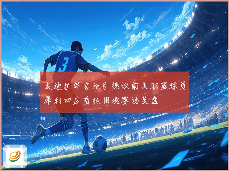 麦迪扩军言论引热议前美职篮球员犀利回应首轮困境赛场复盘