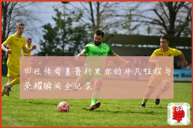 田径传奇基普科里尔的非凡征程与荣耀瞬间全记录