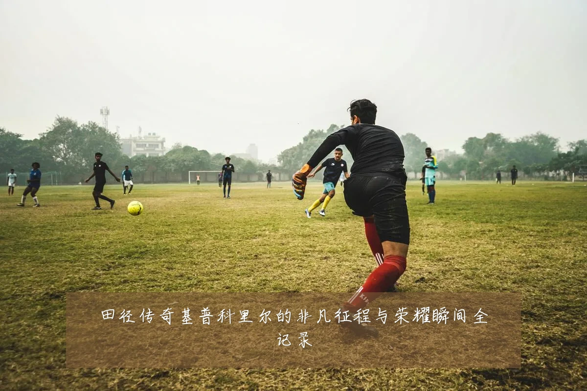 田径传奇基普科里尔的非凡征程与荣耀瞬间全记录