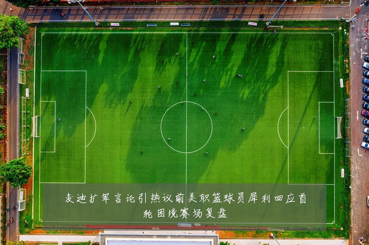 麦迪扩军言论引热议前美职篮球员犀利回应首轮困境赛场复盘