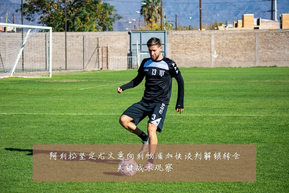 阿利松坚定尤文意向利物浦加快谈判解锁转会关键战术观察
