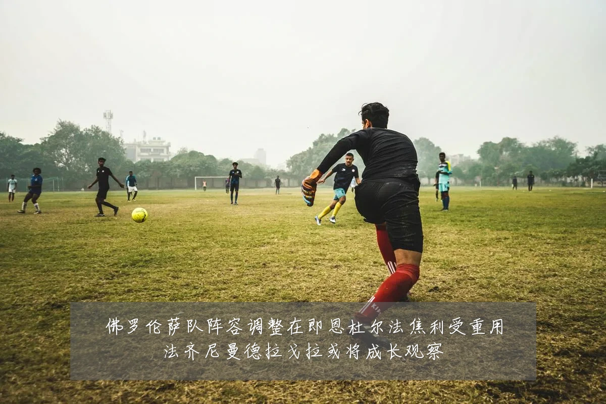 佛罗伦萨队阵容调整在即恩杜尔法焦利受重用法齐尼曼德拉戈拉或将成长观察